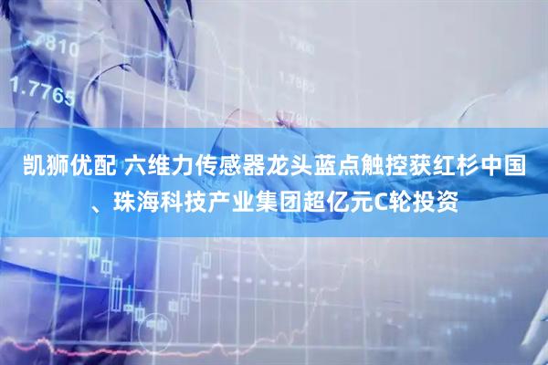 凯狮优配 六维力传感器龙头蓝点触控获红杉中国、珠海科技产业集团超亿元C轮投资