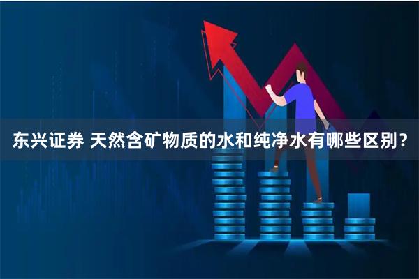 东兴证券 天然含矿物质的水和纯净水有哪些区别？