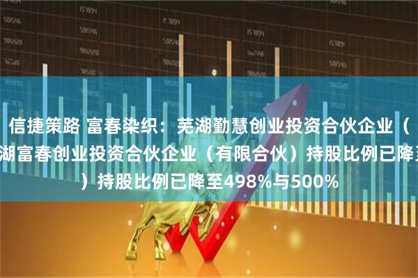 信捷策路 富春染织：芜湖勤慧创业投资合伙企业（有限合伙）与芜湖富春创业投资合伙企业（有限合伙）持股比例已降至498%与500%