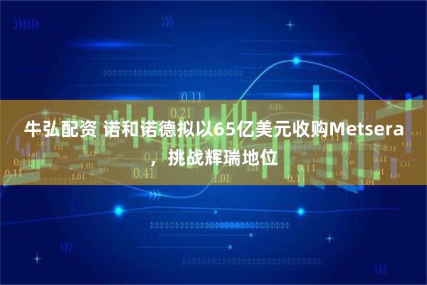 牛弘配资 诺和诺德拟以65亿美元收购Metsera，挑战辉瑞地位