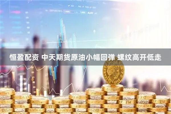恒盈配资 中天期货原油小幅回弹 螺纹高开低走