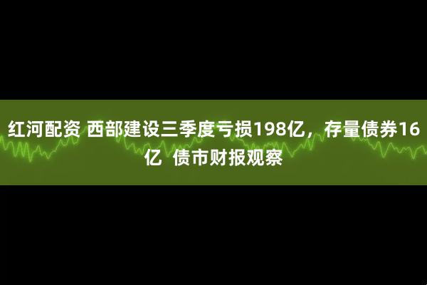 红河配资 西部建设三季度亏损198亿，存量债券16亿  债市财报观察