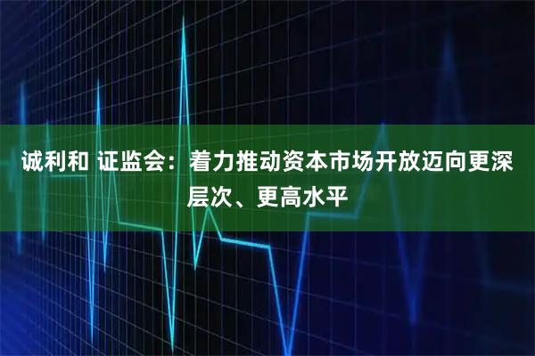 诚利和 证监会：着力推动资本市场开放迈向更深层次、更高水平