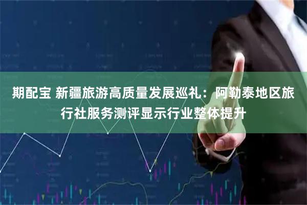 期配宝 新疆旅游高质量发展巡礼：阿勒泰地区旅行社服务测评显示行业整体提升
