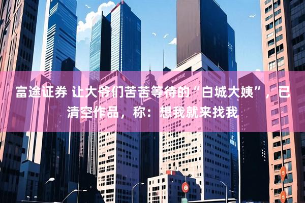 富途证券 让大爷们苦苦等待的“白城大姨”，已清空作品，称：想我就来找我