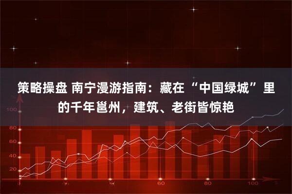 策略操盘 南宁漫游指南：藏在 “中国绿城” 里的千年邕州，建筑、老街皆惊艳