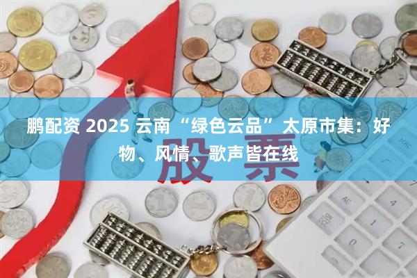 鹏配资 2025 云南 “绿色云品” 太原市集：好物、风情、歌声皆在线