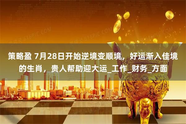 策略盈 7月28日开始逆境变顺境，好运渐入佳境的生肖，贵人帮助迎大运_工作_财务_方面