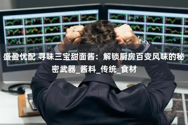 盛盈优配 寻味三宝甜面酱：解锁厨房百变风味的秘密武器_酱料_传统_食材