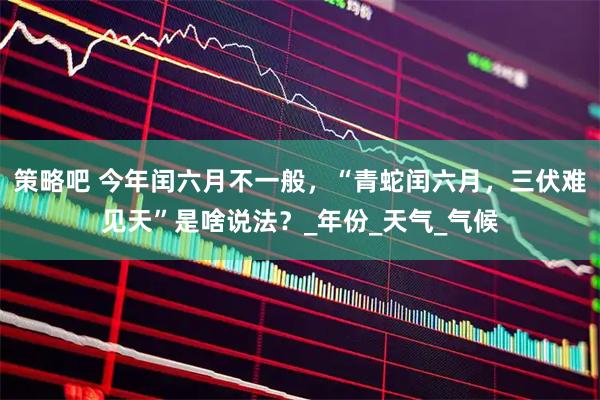 策略吧 今年闰六月不一般，“青蛇闰六月，三伏难见天”是啥说法？_年份_天气_气候