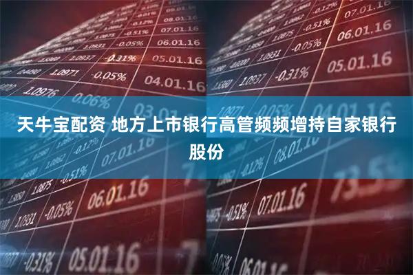 天牛宝配资 地方上市银行高管频频增持自家银行股份